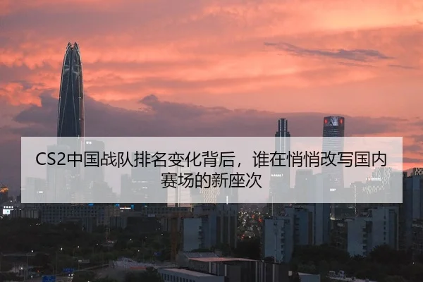 CS2中国战队排名变化背后，谁在悄悄改写国内赛场的新座次